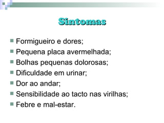 Sintomas Formigueiro e dores; Pequena placa avermelhada; Bolhas pequenas dolorosas; Dificuldade em urinar; Dor ao andar; Sensibilidade ao tacto nas virilhas; Febre e mal-estar. 