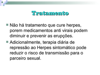 Tratamento Não há tratamento que cure herpes, porem medicamentos anti virais podem diminuir e prevenir as erupções. Adicionalmente, terapia diária de repressão ao Herpes sintomático pode reduzir o risco de transmissão para o parceiro sexual. 