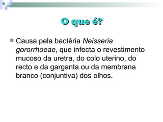 O que é? Causa pela bactéria  Neisseria gororrhoeae , que infecta o revestimento mucoso da uretra, do colo uterino, do recto e da garganta ou da membrana branco (conjuntiva) dos olhos. 