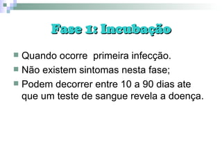 Fase 1: Incubação Quando ocorre  primeira infecção.  Não existem sintomas nesta fase; Podem decorrer entre 10 a 90 dias ate que um teste de sangue revela a doença. 