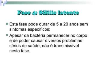 Fase 4: Sífilis latente Esta fase pode durar de 5 a 20 anos sem sintomas específicos; Apesar da bactéria permanecer no corpo e de poder causar diversos problemas sérios de saúde, não é transmissível nesta fase. 