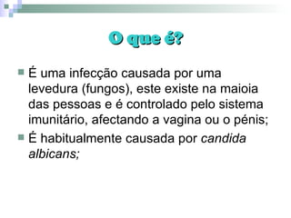 O que é? É uma infecção causada por uma levedura (fungos), este existe na maioia das pessoas e é controlado pelo sistema imunitário, afectando a vagina ou o pénis; É habitualmente causada por  candida albicans; 