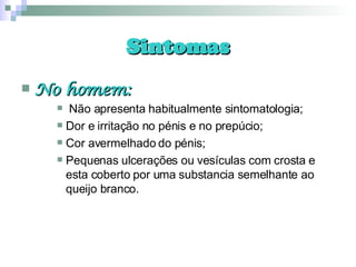 Sintomas No homem: Não apresenta habitualmente sintomatologia; Dor e irritação no pénis e no prepúcio; Cor avermelhado do pénis; Pequenas ulcerações ou vesículas com crosta e esta coberto por uma substancia semelhante ao queijo branco. 