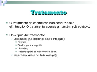 Tratamento O tratamento da candídiase não conduz a sua eliminação. O tratamento apenas a mantém sob controlo; Dois tipos de tratamento: Localizado  (no sitio onde esta a infecção): Cremes; Óvulos para a vaginite; Líquidos; Pastilhas para se dissolver na boca. Sistémicos (actua em todo o corpo); 