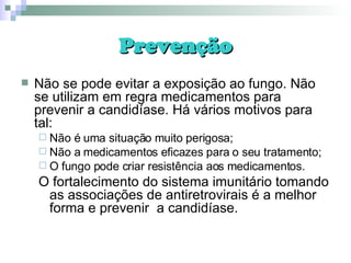 Prevenção Não se pode evitar a exposição ao fungo. Não se utilizam em regra medicamentos para prevenir a candidíase. Há vários motivos para tal: Não é uma situação muito perigosa; Não a medicamentos eficazes para o seu tratamento; O fungo pode criar resistência aos medicamentos. O fortalecimento do sistema imunitário tomando as associações de antiretrovirais é a melhor forma e prevenir  a candidíase. 