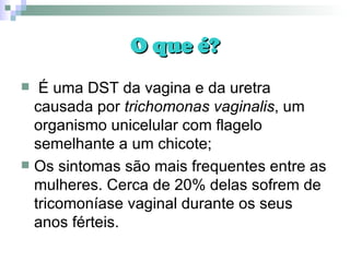 O que é? É uma DST da vagina e da uretra causada por  trichomonas vaginalis , um organismo unicelular com flagelo semelhante a um chicote; Os sintomas são mais frequentes entre as mulheres. Cerca de 20% delas sofrem de tricomoníase vaginal durante os seus anos férteis.  