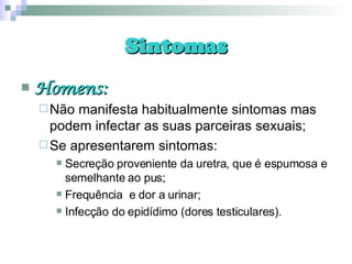 Sintomas Homens: Não manifesta habitualmente sintomas mas podem infectar as suas parceiras sexuais; Se apresentarem sintomas: Secreção proveniente da uretra, que é espumosa e semelhante ao pus; Frequência  e dor a urinar; Infecção do epidídimo (dores testiculares). 