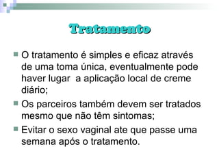 Tratamento O tratamento é simples e eficaz através de uma toma única, eventualmente pode haver lugar  a aplicação local de creme diário; Os parceiros também devem ser tratados mesmo que não têm sintomas; Evitar o sexo vaginal ate que passe uma semana após o tratamento. 