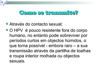 Como se transmite? Através do contacto sexual; O HPV  é pouco resistente fora do corpo humano, no entanto pode sobreviver por períodos curtos em objectos húmidos, o que torna possível - embora raro – a sua transmissão através da partilha de toalhas e roupa interior molhada ou objectos sexuais. 