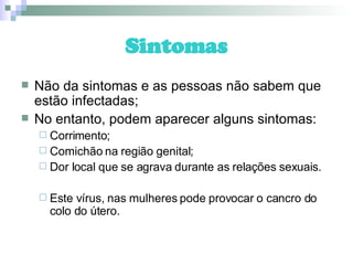Sintomas Não da sintomas e as pessoas não sabem que estão infectadas; No entanto, podem aparecer alguns sintomas: Corrimento; Comichão na região genital; Dor local que se agrava durante as relações sexuais. Este vírus, nas mulheres pode provocar o cancro do colo do útero. 
