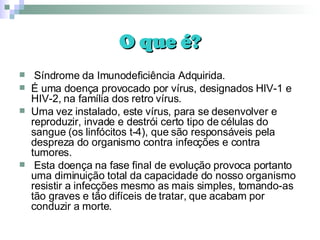 O que é? Síndrome da Imunodeficiência Adquirida. É uma doença provocado por vírus, designados HIV-1 e HIV-2, na família dos retro vírus. Uma vez instalado, este vírus, para se desenvolver e reproduzir, invade e destrói certo tipo de células do sangue (os linfócitos t-4), que são responsáveis pela despreza do organismo contra infecções e contra tumores. Esta doença na fase final de evolução provoca portanto uma diminuição total da capacidade do nosso organismo resistir a infecções mesmo as mais simples, tomando-as tão graves e tão difíceis de tratar, que acabam por conduzir a morte. 