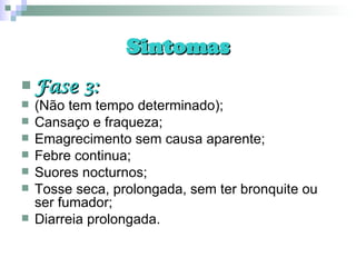 Sintomas Fase 3: (Não tem tempo determinado); Cansaço e fraqueza; Emagrecimento sem causa aparente; Febre continua; Suores nocturnos; Tosse seca, prolongada, sem ter bronquite ou ser fumador; Diarreia prolongada. 