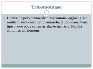 Tricomoníase
 É causada pelo protozoário Trycomona vaginalis. Na
mulher causa corrimento amarelo, fétido, com cheiro
típico, que pode causar irritação urinária. Não há
sintomas em homens.
 