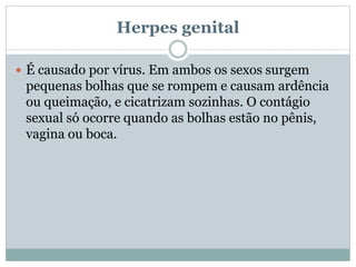 Herpes genital
 É causado por vírus. Em ambos os sexos surgem
pequenas bolhas que se rompem e causam ardência
ou queimação, e cicatrizam sozinhas. O contágio
sexual só ocorre quando as bolhas estão no pênis,
vagina ou boca.
 