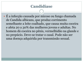Candidíase
 É a infecção causada por micose ou fungo chamada
de Candida albicans, que produz corrimento
semelhante a leite coalhado, que causa muita coceira
e afeta 20 a 30% das mulheres jovens e adultas. No
homem dá coceira no pênis, vermelhidão na glande e
no prepúcio. Deve-se tratar o casal. Pode não ser
uma doença adquirida por transmissão sexual.
 