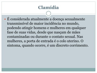 Clamídia
 É considerada atualmente a doença sexualmente
transmissível de maior incidência no mundo,
podendo atingir homens e mulheres em qualquer
fase de suas vidas, desde que nasçam de mães
contaminadas ou durante o contato sexual. Nas
mulheres, a porta de entrada é o colo uterino. O
sintoma, quando ocorre, é um discreto corrimento.
 