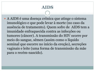 AIDS
 A AIDS é uma doença crônica que atinge o sistema
imunológico e que pode levar à morte (no caso da
ausência de tratamento). Quem sofre de AIDS tem a
imunidade enfraquecida contra as infecções ou
tumores (câncer). A transmissão do HIV ocorre por
meio do sangue, sêmen (assim como o líquido
seminal que escorre no início da ereção), secreções
vaginais e leite (uma forma de transmissão da mãe
para o recém-nascido).
 