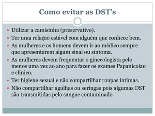 Como evitar as DST's
 Utilizar a camisinha (preservativo).
 Ter uma relação estável com alguém que conhece bem.
 As mulheres e os homens devem ir ao médico sempre
que apresentarem algum sinal ou sintoma.
 As mulheres devem frequentar o ginecologista pelo
menos uma vez ao ano para fazer os exames Papanicolau
e clínico.
 Ter higiene sexual e não compartilhar roupas íntimas.
 Não compartilhar agulhas ou seringas pois algumas DST
são transmitidas pelo sangue contaminado.
 