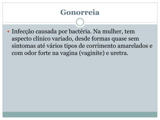 Gonorreia
 Infecção causada por bactéria. Na mulher, tem
aspecto clínico variado, desde formas quase sem
sintomas até vários tipos de corrimento amarelados e
com odor forte na vagina (vaginite) e uretra.
 