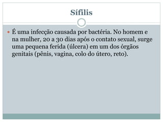 Sífilis
 É uma infecção causada por bactéria. No homem e
na mulher, 20 a 30 dias após o contato sexual, surge
uma pequena ferida (úlcera) em um dos órgãos
genitais (pênis, vagina, colo do útero, reto).
 