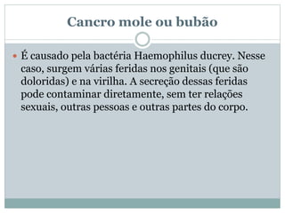 Cancro mole ou bubão
 É causado pela bactéria Haemophilus ducrey. Nesse
caso, surgem várias feridas nos genitais (que são
doloridas) e na virilha. A secreção dessas feridas
pode contaminar diretamente, sem ter relações
sexuais, outras pessoas e outras partes do corpo.
 