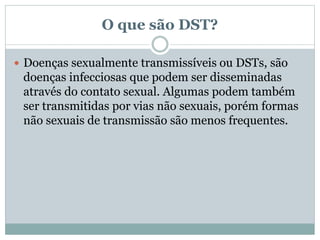 O que são DST?
 Doenças sexualmente transmissíveis ou DSTs, são
doenças infecciosas que podem ser disseminadas
através do contato sexual. Algumas podem também
ser transmitidas por vias não sexuais, porém formas
não sexuais de transmissão são menos frequentes.
 