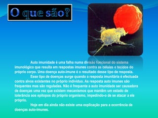 O que são?Auto imunidade é uma falha numa divisão funcional do sistema imunológico que resulta em respostas imunes contra as células e tecidos do próprio corpo. Uma doença auto-imune é o resultado desse tipo de resposta. Esse tipo de doenças surge quando a resposta imunitária é efectuada contra alvos existentes no próprio individuo. As resposta auto imunes são frequentes mas são reguladas. Não é frequente a auto imunidade ser causadora de doenças uma vez que existem mecanismos que mantêm um estado de tolerância aos epítopos do próprio organismo, impedindo-o de se atacar a ele próprio. 	Hoje em dia ainda não existe uma explicação para a ocorrência de doenças auto-imunes. 