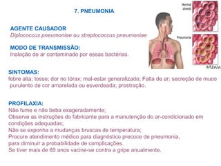 7. PNEUMONIA
AGENTE CAUSADOR
Diplococcus pneumoniae ou streptococcus pneumoniae
MODO DE TRANSMISSÃO:
Inalação de ar contaminado por essas bactérias.
SINTOMAS:
febre alta; tosse; dor no tórax; mal-estar generalizado; Falta de ar; secreção de muco
purulento de cor amarelada ou esverdeada; prostração.
PROFILAXIA:
Não fume e não beba exageradamente;
Observe as instruções do fabricante para a manutenção do ar-condicionado em
condições adequadas;
Não se exponha a mudanças bruscas de temperatura;
Procure atendimento médico para diagnóstico precoce de pneumonia,
para diminuir a probabilidade de complicações.
Se tiver mais de 60 anos vacine-se contra a gripe anualmente.
 