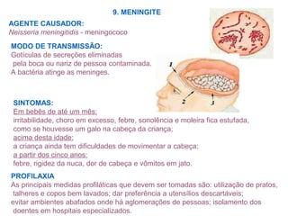 9. MENINGITE
AGENTE CAUSADOR:
Neisseria meningitidis - meningococo
MODO DE TRANSMISSÃO:
Gotículas de secreções eliminadas
pela boca ou nariz de pessoa contaminada.
A bactéria atinge as meninges.
SINTOMAS:
Em bebês de até um mês:
irritabilidade, choro em excesso, febre, sonolência e moleira fica estufada,
como se houvesse um galo na cabeça da criança;
acima desta idade:
a criança ainda tem dificuldades de movimentar a cabeça;
a partir dos cinco anos:
febre, rigidez da nuca, dor de cabeça e vômitos em jato.
PROFILAXIA
As principais medidas profiláticas que devem ser tomadas são: utilização de pratos,
talheres e copos bem lavados; dar preferência a utensílios descartáveis;
evitar ambientes abafados onde há aglomerações de pessoas; isolamento dos
doentes em hospitais especializados.
 