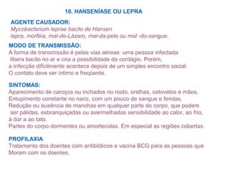 10. HANSENÍASE OU LEPRA
AGENTE CAUSADOR:
Mycobacterium leprae bacilo de Hansen
lepra, morféia, mal-de-Lázaro, mal-da-pele ou mal -do-sangue.
MODO DE TRANSMISSÃO:
A forma de transmissão é pelas vias aéreas: uma pessoa infectada
libera bacilo no ar e cria a possibilidade de contágio. Porém,
a infecção dificilmente acontece depois de um simples encontro social.
O contato deve ser íntimo e freqüente.
SINTOMAS:
Aparecimento de caroços ou inchados no rosto, orelhas, cotovelos e mãos.
Entupimento constante no nariz, com um pouco de sangue e feridas.
Redução ou ausência de manchas em qualquer parte do corpo, que podem
ser pálidas, esbranquiçadas ou avermelhadas sensibilidade ao calor, ao frio,
à dor a ao tato.
Partes do corpo dormentes ou amortecidas. Em especial as regiões cobertas.
PROFILAXIA
Tratamento dos doentes com antibióticos e vacina BCG para as pessoas que
Moram com os doentes.
 