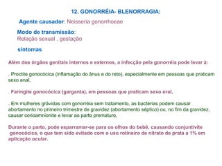 12. GONORRÉIA- BLENORRAGIA:
Agente causador: Neisseria gonorrhoeae
Modo de transmissão:
Relação sexual , gestação
sintomas
Além dos órgãos genitais internos e externos, a infecção pela gonorréia pode levar à:
. Proctite gonocócica (inflamação do ânus e do reto), especialmente em pessoas que praticam
sexo anal,
. Faringite gonocócica (garganta), em pessoas que praticam sexo oral,
. Em mulheres grávidas com gonorréia sem tratamento, as bactérias podem causar
abortamento no primeiro trimestre de gravidez (abortamento séptico) ou, no fim da gravidez,
causar corioamnionite e levar ao parto prematuro,
Durante o parto, pode esparramar-se para os olhos do bebê, causando conjuntivite
gonocócica, o que tem sido evitado com o uso rotineiro de nitrato de prata a 1% em
aplicação ocular.
 