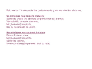 Pelo menos 1% dos pacientes portadores de gonorréia não têm sintomas.
Os sintomas nos homens incluem:
Secreção uretral (na abertura do pênis onde sai a urina),
Vermelhidão ao redor da uretra,
Micção (urina) freqüente,
Dor ou queimação ao urinar.
Nas mulheres os sintomas incluem:
Desconforto ao urinar,
Micção (urina) freqüente,
Secreção vaginal,
Incômodo na região perineal, anal ou retal,
 