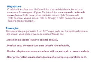 Diagnóstico
O médico irá colher uma história clínica e sexual detalhada, bem como
um exame físico e ginecológico. Ele irá solicitar um exame de cultura de
secreção (um teste para ver se bactérias crescem) da área afetada
(colo do útero, vagina, uretra, reto ou faringe) e outro para pesquisa da
bactéria (bacterioscopia).
Prevenção:
Considerando que gonorréia é um DST e que pode ser transmitida durante o
ato sexual, você pode prevenir-se dessa infecção por:
. Abstinência sexual (evitar o contato sexual),
. Praticar sexo somente com uma pessoa não infectada,
. Manter relações amorosas e afetivas sólidas, evitando a promiscuidade,
. Usar preservativos masculinos (camisinha) sempre que praticar sexo.
 