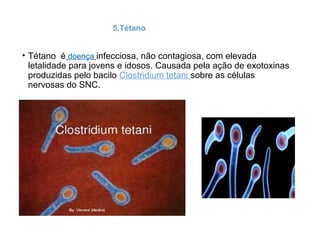 5.Tétano
• Tétano é doença infecciosa, não contagiosa, com elevada
letalidade para jovens e idosos. Causada pela ação de exotoxinas
produzidas pelo bacilo Clostridium tetani sobre as células
nervosas do SNC.
 