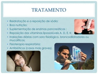 TRATAMENTO
• Reidratação e a reposição de sódio;
• Boa nutrição;
• Suplementação de enzimas pancreáticas ;
• Reposição das vitaminas lipossolúveis A, D, E, K;
• Inalações diárias com soro fisiológico, broncodilatadores ou
mucolíticos;
• Fisioterapia respiratória;
• Antibióticos (casos mais graves).
 