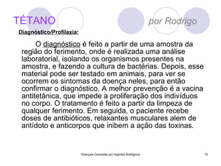 TÉTANO   por Rodrigo O  diagnóstico  é feito a partir de uma amostra da região do ferimento, onde é realizada uma análise laboratorial, isolando os organismos presentes na amostra, e fazendo a cultura de bactérias. Depois, esse material pode ser testado em animais, para ver se ocorrem os sintomas da doença neles, para então confirmar o diagnóstico. A melhor prevenção é a vacina antitetânica, que impede a proliferação dos indivíduos no corpo. O tratamento é feito a partir da limpeza de qualquer ferimento. Em seguida, o paciente recebe doses de antibióticos, relaxantes musculares alem de antídoto e anticorpos que inibem a ação das toxinas. Doenças Causadas por Agentes Biológicos Diagnóstico/Profilaxia: 