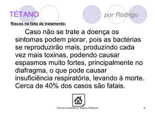 TÉTANO   por Rodrigo Caso não se trate a doença os sintomas podem piorar, pois as bactérias se reproduzirão mais, produzindo cada vez mais toxinas, podendo causar espasmos muito fortes, principalmente no diafragma, o que pode causar insuficiência respiratória, levando à morte. Cerca de 40% dos casos são fatais. Doenças Causadas por Agentes Biológicos Riscos na falta de tratamento: 