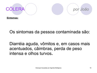 CÓLERA   por João Os sintomas da pessoa contaminada são: Diarréia aguda, vômitos e, em casos mais acentuados, câimbras, perda de peso intensa e olhos turvos . Doenças Causadas por Agentes Biológicos Sintomas: 