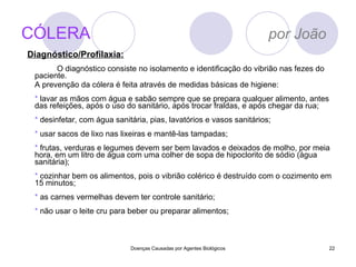 CÓLERA   por João O diagnóstico consiste no isolamento e identificação do vibrião nas fezes do paciente. A prevenção da cólera é feita através de medidas básicas de higiene:  *  lavar as mãos com água e sabão sempre que se prepara qualquer alimento, antes das refeições, após o uso do sanitário, após trocar fraldas, e após chegar da rua;  *  desinfetar, com água sanitária, pias, lavatórios e vasos sanitários;  *  usar sacos de lixo nas lixeiras e mantê-las tampadas;  *  frutas, verduras e legumes devem ser bem lavados e deixados de molho, por meia hora, em um litro de água com uma colher de sopa de hipoclorito de sódio (água sanitária);  *  cozinhar bem os alimentos, pois o vibrião colérico é destruído com o cozimento em 15 minutos;  *  as carnes vermelhas devem ter controle sanitário;  *  não usar o leite cru para beber ou preparar alimentos; Doenças Causadas por Agentes Biológicos Diagnóstico/Profilaxia: 