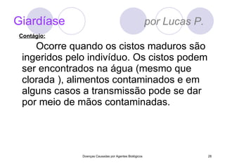 Giardíase   por Lucas P. Ocorre quando os cistos maduros são ingeridos pelo indivíduo. Os cistos podem ser encontrados na água (mesmo que clorada ), alimentos contaminados e em alguns casos a transmissão pode se dar por meio de mãos contaminadas. Doenças Causadas por Agentes Biológicos Contágio: 