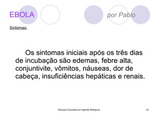 EBOLA   por Pablo Os sintomas iniciais após os três dias de incubação são edemas, febre alta, conjuntivite, vômitos, náuseas, dor de cabeça, insuficiências hepáticas e renais. Doenças Causadas por Agentes Biológicos Sintomas: 