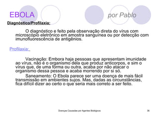 EBOLA   por Pablo O diagnóstico e feito pela observação direta do vírus com microscópio eletrônico em amostra sanguínea ou por detecção com imunofluorescência de antigênios.  Profilaxia:   Vacinação: Embora haja pessoas que apresentam imunidade ao vírus, não é o organismo dela que produz anticorpos, e sim o vírus que, de uma forma ou outra, acaba por não atacar o organismo dessa pessoa e acaba morrendo por si só. Saneamento: O Ebola parece ser uma doença de mais fácil transmissão em ambientes sujos. Mas, dadas as circunstâncias, fica difícil dizer ao certo o que seria mais correto a ser feito. Doenças Causadas por Agentes Biológicos Diagnóstico/Profilaxia: 