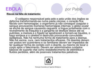 EBOLA   por Pablo O colágeno responsável pela pele e pela união dos órgãos se deforma transformando-se numa pasta viscosa; o coração fica flácido com hemorragias; o organismo já não consegue coagular o sangue provocando inúmeras hemorragias internas; o globo ocular se enche de sangue causando cegueira; a língua juntamente com o revestimento da traquéia e a garganta se desfaze desce até os pulmões; a medula e o fígado se apodrecem e tornam-se líquidos, o baço enrijece e o cérebro é destruído provocando convulsões epilépticas. Não há nenhuma forma de tratamento para a doença. Não há vacina, cura, nem tratamentos eficazes. Os doentes devem ser postos em quarentena e os familiares devem ser impedidos de ter qualquer forma de contato com o doente, ou mesmo de tocar o corpo após o falecimento. Devem ser administrados cuidados básicos de suporte vital como restabelecimento de eletrólitos e fluidos perdidos, além de possíveis tratamentos paliativos. Doenças Causadas por Agentes Biológicos Riscos na falta de tratamento: 