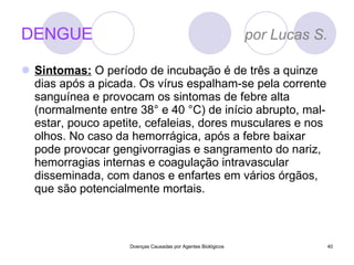 DENGUE  por Lucas S. Sintomas:   O período de incubação é de três a quinze dias após a picada. Os vírus espalham-se pela corrente sanguínea e provocam os sintomas de febre alta (normalmente entre 38° e 40 °C) de início abrupto, mal-estar, pouco apetite, cefaleias, dores musculares e nos olhos. No caso da hemorrágica, após a febre baixar pode provocar gengivorragias e sangramento do nariz, hemorragias internas e coagulação intravascular disseminada, com danos e enfartes em vários órgãos, que são potencialmente mortais. Doenças Causadas por Agentes Biológicos 