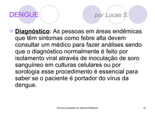 DENGUE  por Lucas S. Diagnóstico :  As pessoas em áreas endêmicas que têm sintomas como febre alta devem consultar um médico para fazer análises sendo que o diagnóstico normalmente é feito por isolamento viral através de inoculação de soro sanguíneo em culturas celulares ou por sorologia esse procedimento é essencial para saber se o paciente é portador do vírus da dengue. Doenças Causadas por Agentes Biológicos 