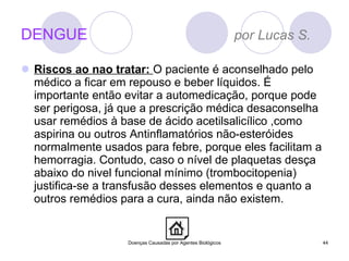 DENGUE  por Lucas S. Riscos ao nao tratar:  O paciente é aconselhado pelo médico a ficar em repouso e beber líquidos. É importante então evitar a automedicação, porque pode ser perigosa, já que a prescrição médica desaconselha usar remédios à base de ácido acetilsalicílico ,como aspirina ou outros Antinflamatórios não-esteróides normalmente usados para febre, porque eles facilitam a hemorragia. Contudo, caso o nível de plaquetas desça abaixo do nivel funcional mínimo (trombocitopenia) justifica-se a transfusão desses elementos e quanto a outros remédios para a cura, ainda não existem. Doenças Causadas por Agentes Biológicos 