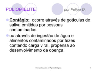 POLIOMIELITE  por Felipe D. Contágio:   ocorre através de gotículas de saliva emitidas por pessoas contaminadas, ou através de ingestão de água e alimentos contaminados por fezes contendo carga viral, propensa ao desenvolvimento da doença. Doenças Causadas por Agentes Biológicos 