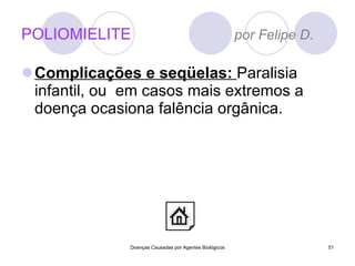 POLIOMIELITE  por Felipe D. Complicações e seqüelas:  Paralisia infantil, ou  em casos mais extremos a doença ocasiona falência orgânica. Doenças Causadas por Agentes Biológicos 