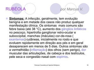 RUBÉOLA  por Marcus V.  Sintomas:  A infecção, geralmente, tem evolução benigna e em metade dos casos não produz qualquer manifestação clínica. Os sintomas  mais comuns são febre baixa (até 38 °C), aumento dos  gânglios linfáticos  no pescoço, hipertrofia ganglionar retro-ocular e suboccipital, manchas (máculas) cor-de-rosa ( exantemas ) cutâneas, inicialmente no rosto e que evoluem rapidamente em direção aos pés e em geral desaparecem em menos de 5 dias. Outros sintomas são a vermelhidão ( inflamação ) dos olhos (sem perigo),  dor  muscular das articulações, de cabeça e dos testículos, pele seca e congestão nasal com  espirros . Doenças Causadas por Agentes Biológicos 