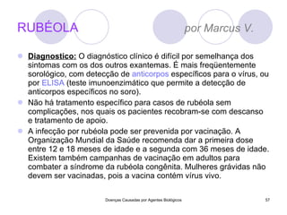 RUBÉOLA  por Marcus V.  Diagnostico:  O diagnóstico clínico é difícil por semelhança dos sintomas com os dos outros exantemas. É mais freqüentemente sorológico, com detecção de  anticorpos  específicos para o vírus, ou por  ELISA  (teste imunoenzimático que permite a detecção de anticorpos específicos no soro). Não há tratamento específico para casos de rubéola sem complicações, nos quais os pacientes recobram-se com descanso e tratamento de apoio. A infecção por rubéola pode ser prevenida por vacinação. A Organização Mundial da Saúde recomenda dar a primeira dose entre 12 e 18 meses de idade e a segunda com 36 meses de idade. Existem também campanhas de vacinação em adultos para combater a síndrome da rubéola congênita. Mulheres grávidas não devem ser vacinadas, pois a vacina contém vírus vivo. Doenças Causadas por Agentes Biológicos 